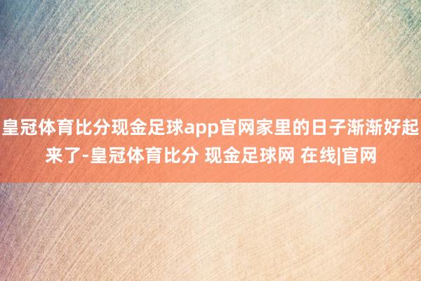 皇冠体育比分现金足球app官网家里的日子渐渐好起来了-皇冠体育比分 现金足球网 在线|官网