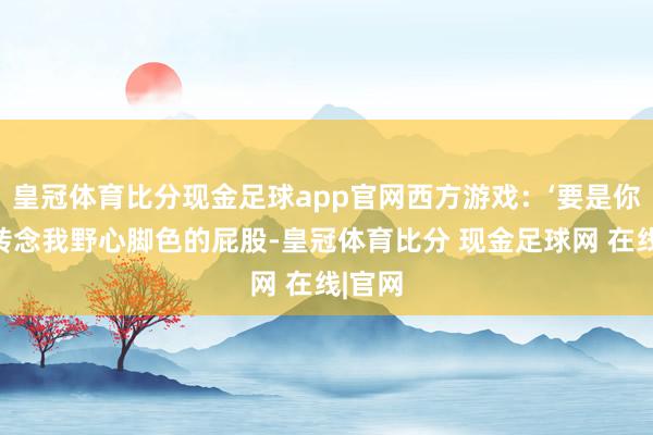 皇冠体育比分现金足球app官网西方游戏：‘要是你胆敢转念我野心脚色的屁股-皇冠体育比分 现金足球网 在线|官网