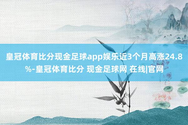 皇冠体育比分现金足球app娱乐近3个月高涨24.8%-皇冠体育比分 现金足球网 在线|官网