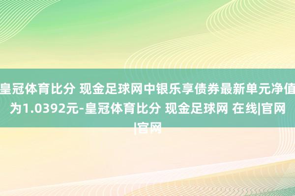 皇冠体育比分 现金足球网中银乐享债券最新单元净值为1.0392元-皇冠体育比分 现金足球网 在线|官网