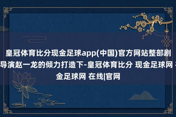 皇冠体育比分现金足球app(中国)官方网站整部剧在实力派导演赵一龙的倾力打造下-皇冠体育比分 现金足球网 在线|官网