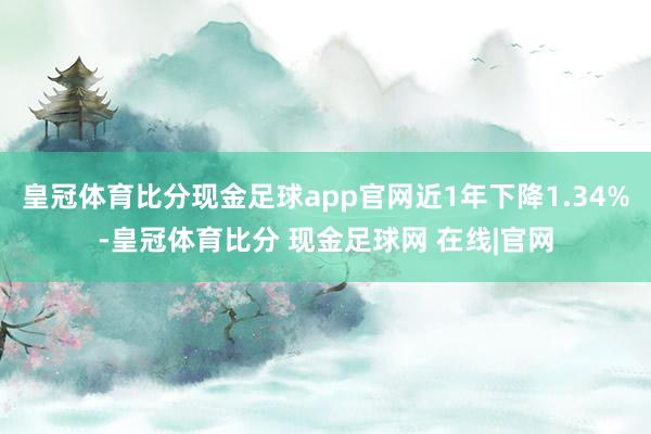 皇冠体育比分现金足球app官网近1年下降1.34%-皇冠体育比分 现金足球网 在线|官网