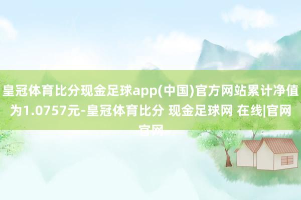 皇冠体育比分现金足球app(中国)官方网站累计净值为1.0757元-皇冠体育比分 现金足球网 在线|官网