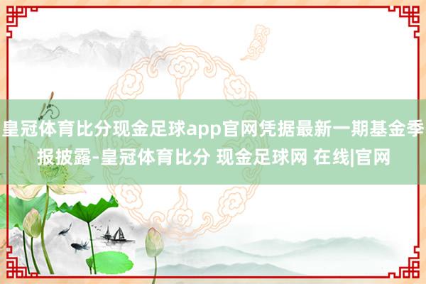 皇冠体育比分现金足球app官网凭据最新一期基金季报披露-皇冠体育比分 现金足球网 在线|官网