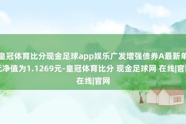 皇冠体育比分现金足球app娱乐广发增强债券A最新单元净值为1.1269元-皇冠体育比分 现金足球网 在线|官网