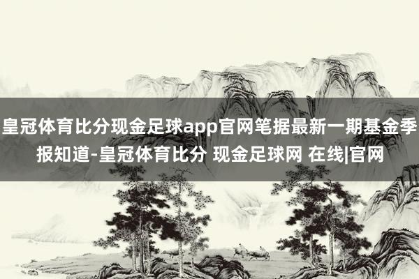 皇冠体育比分现金足球app官网笔据最新一期基金季报知道-皇冠体育比分 现金足球网 在线|官网