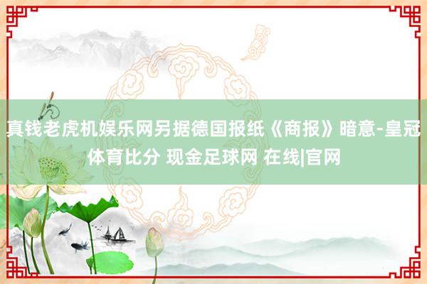 真钱老虎机娱乐网另据德国报纸《商报》暗意-皇冠体育比分 现金足球网 在线|官网