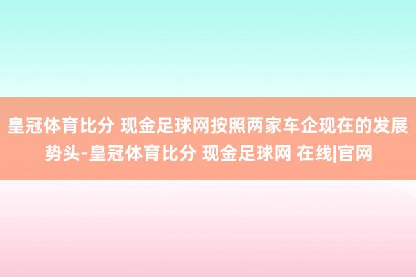 皇冠体育比分 现金足球网按照两家车企现在的发展势头-皇冠体育比分 现金足球网 在线|官网