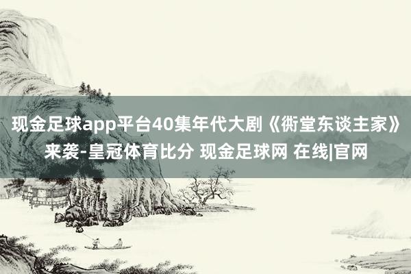 现金足球app平台40集年代大剧《衖堂东谈主家》来袭-皇冠体育比分 现金足球网 在线|官网