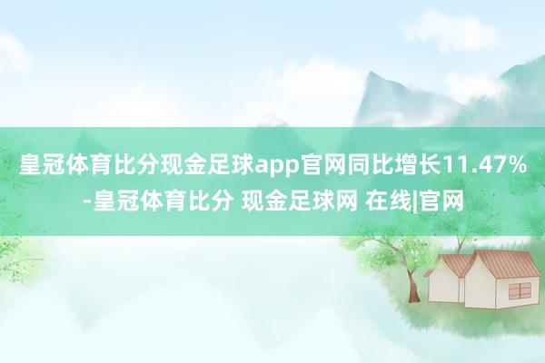 皇冠体育比分现金足球app官网同比增长11.47%-皇冠体育比分 现金足球网 在线|官网