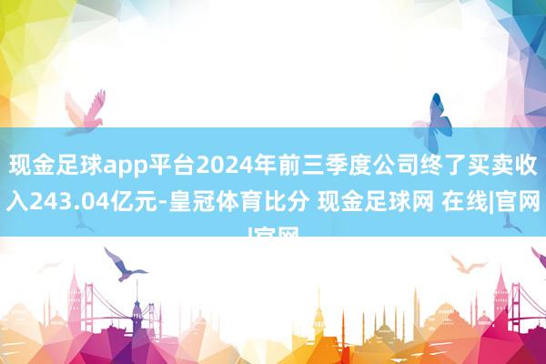 现金足球app平台2024年前三季度公司终了买卖收入243.04亿元-皇冠体育比分 现金足球网 在线|官网