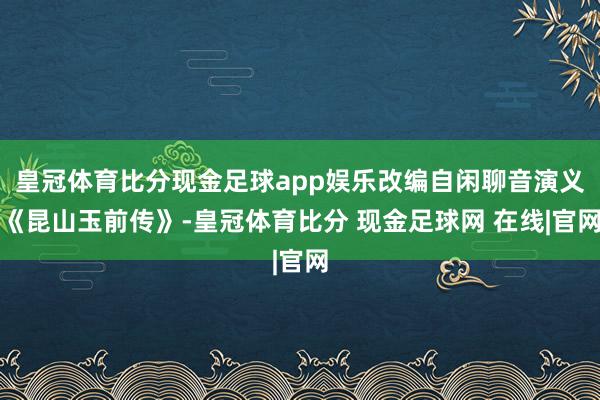 皇冠体育比分现金足球app娱乐改编自闲聊音演义《昆山玉前传》-皇冠体育比分 现金足球网 在线|官网