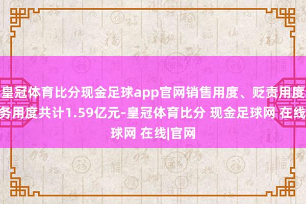 皇冠体育比分现金足球app官网销售用度、贬责用度、财务用度共计1.59亿元-皇冠体育比分 现金足球网 在线|官网