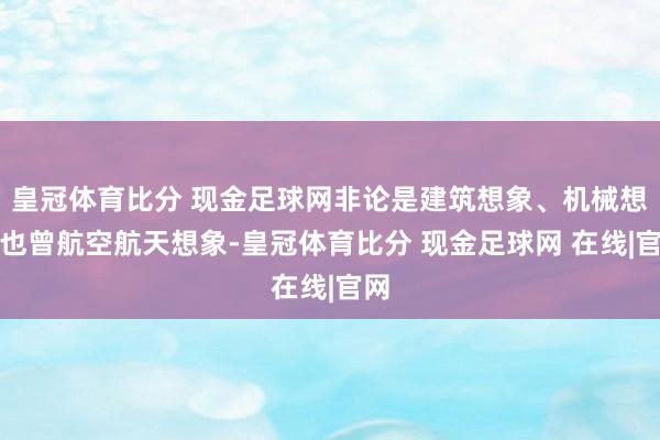 皇冠体育比分 现金足球网非论是建筑想象、机械想象也曾航空航天想象-皇冠体育比分 现金足球网 在线|官网