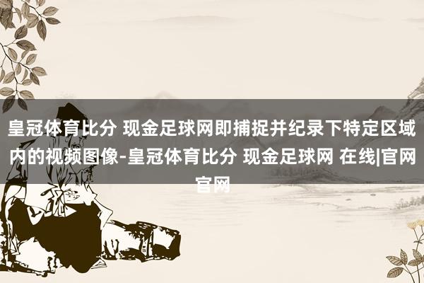 皇冠体育比分 现金足球网即捕捉并纪录下特定区域内的视频图像-皇冠体育比分 现金足球网 在线|官网