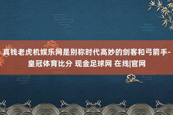 真钱老虎机娱乐网是别称时代高妙的剑客和弓箭手-皇冠体育比分 现金足球网 在线|官网