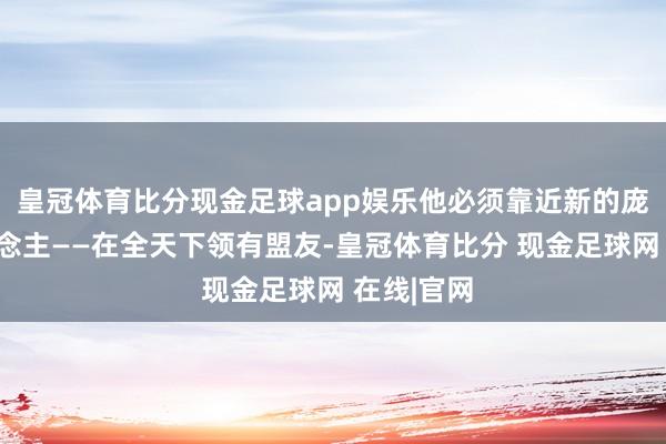 皇冠体育比分现金足球app娱乐他必须靠近新的庞大敌东说念主——在全天下领有盟友-皇冠体育比分 现金足球网 在线|官网