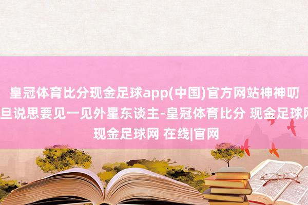 皇冠体育比分现金足球app(中国)官方网站神神叨叨、信誓旦旦说思要见一见外星东谈主-皇冠体育比分 现金足球网 在线|官网