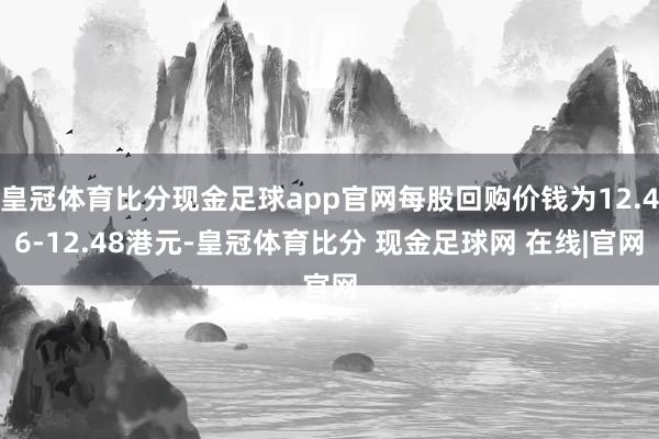 皇冠体育比分现金足球app官网每股回购价钱为12.46-12.48港元-皇冠体育比分 现金足球网 在线|官网