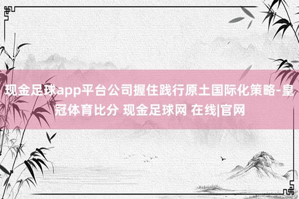 现金足球app平台公司握住践行原土国际化策略-皇冠体育比分 现金足球网 在线|官网