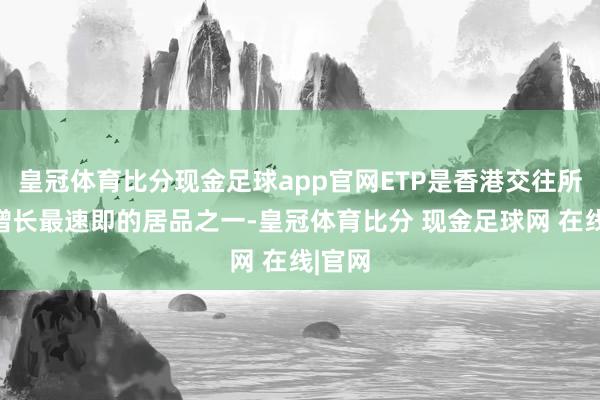 皇冠体育比分现金足球app官网ETP是香港交往所旗下增长最速即的居品之一-皇冠体育比分 现金足球网 在线|官网