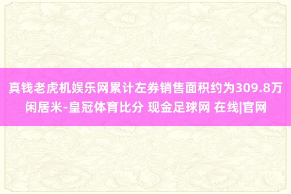 真钱老虎机娱乐网累计左券销售面积约为309.8万闲居米-皇冠体育比分 现金足球网 在线|官网