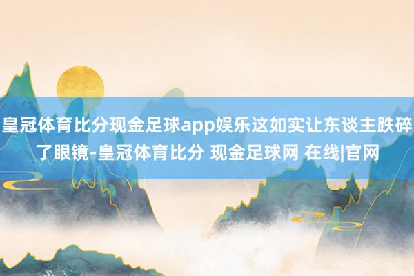 皇冠体育比分现金足球app娱乐这如实让东谈主跌碎了眼镜-皇冠体育比分 现金足球网 在线|官网