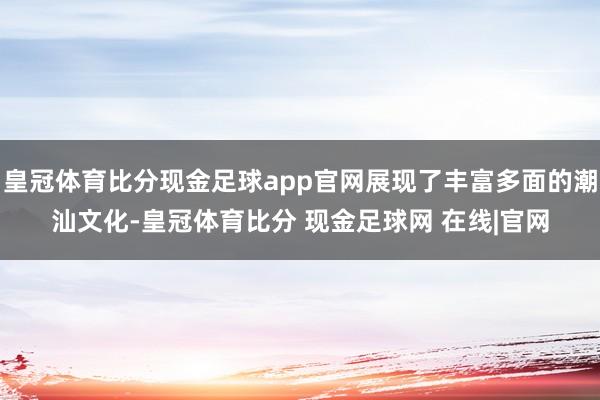 皇冠体育比分现金足球app官网展现了丰富多面的潮汕文化-皇冠体育比分 现金足球网 在线|官网