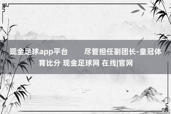 现金足球app平台        尽管担任副团长-皇冠体育比分 现金足球网 在线|官网