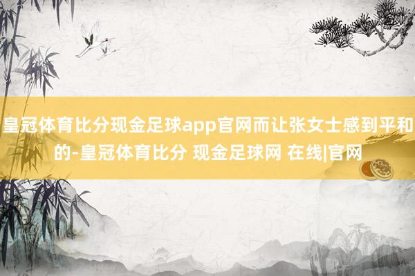 皇冠体育比分现金足球app官网而让张女士感到平和的-皇冠体育比分 现金足球网 在线|官网