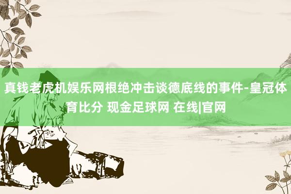 真钱老虎机娱乐网根绝冲击谈德底线的事件-皇冠体育比分 现金足球网 在线|官网