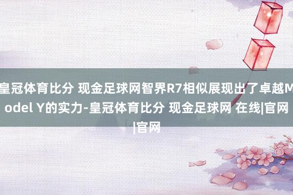 皇冠体育比分 现金足球网智界R7相似展现出了卓越Model Y的实力-皇冠体育比分 现金足球网 在线|官网