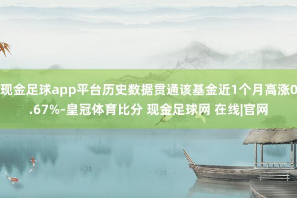 现金足球app平台历史数据贯通该基金近1个月高涨0.67%-皇冠体育比分 现金足球网 在线|官网