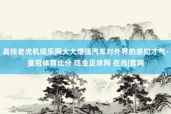 真钱老虎机娱乐网大大增强汽车对外界的感知才气-皇冠体育比分 现金足球网 在线|官网