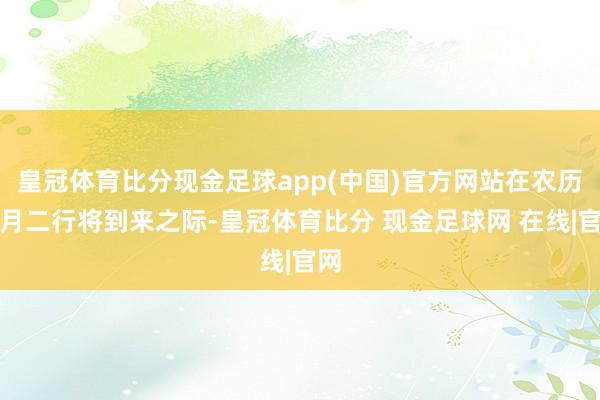 皇冠体育比分现金足球app(中国)官方网站在农历二月二行将到来之际-皇冠体育比分 现金足球网 在线|官网