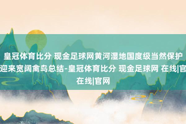 皇冠体育比分 现金足球网黄河湿地国度级当然保护区迎来宽阔禽鸟总结-皇冠体育比分 现金足球网 在线|官网