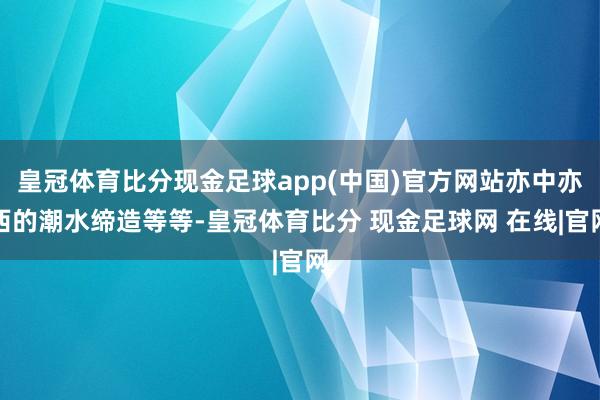 皇冠体育比分现金足球app(中国)官方网站亦中亦西的潮水缔造等等-皇冠体育比分 现金足球网 在线|官网