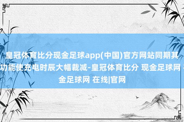 皇冠体育比分现金足球app(中国)官方网站同期其快速充电功能使充电时辰大幅裁减-皇冠体育比分 现金足球网 在线|官网