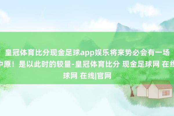 皇冠体育比分现金足球app娱乐将来势必会有一场逐鹿中原！是以此时的较量-皇冠体育比分 现金足球网 在线|官网