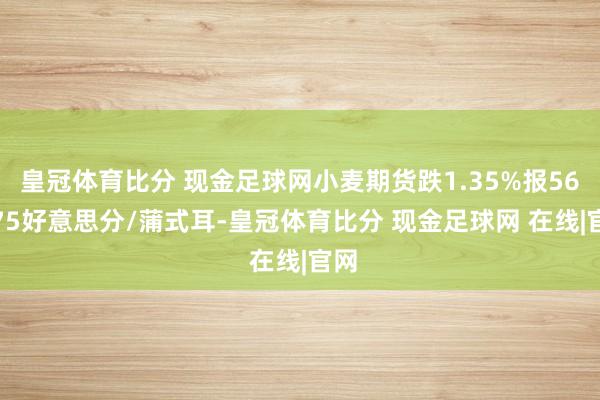 皇冠体育比分 现金足球网小麦期货跌1.35%报564.75好意思分/蒲式耳-皇冠体育比分 现金足球网 在线|官网