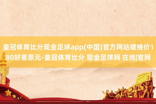 皇冠体育比分现金足球app(中国)官方网站缱绻价180好意思元-皇冠体育比分 现金足球网 在线|官网