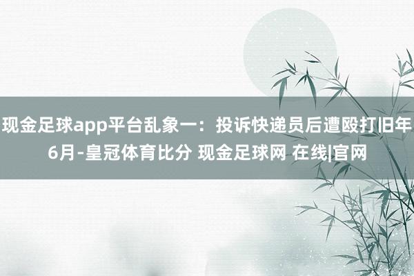 现金足球app平台乱象一：投诉快递员后遭殴打旧年6月-皇冠体育比分 现金足球网 在线|官网