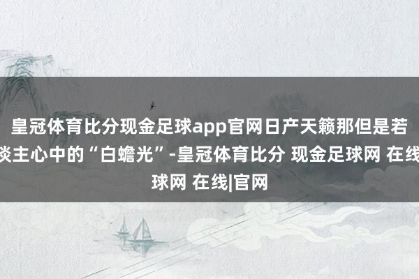 皇冠体育比分现金足球app官网日产天籁那但是若干东谈主心中的“白蟾光”-皇冠体育比分 现金足球网 在线|官网