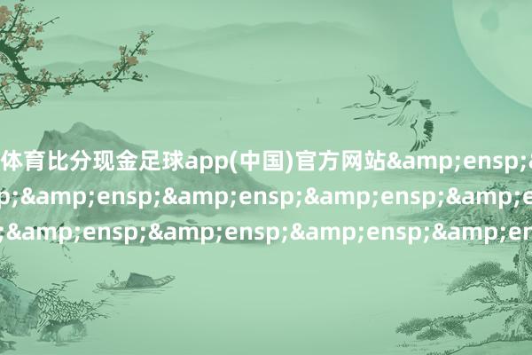 皇冠体育比分现金足球app(中国)官方网站&ensp;&ensp;&ensp;&ensp;&ensp;&ensp;&ensp;&ensp;&ensp;&ensp;&ensp;&ensp;&ensp;&ensp;&ensp;&ensp;&ensp;&ensp;&ensp;&ensp;&ensp;&ensp;&ensp;&ensp;&ensp;&ensp;&ensp;&ensp;&ensp;&ensp