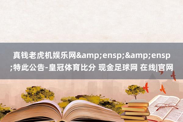 真钱老虎机娱乐网&ensp;&ensp;特此公告-皇冠体育比分 现金足球网 在线|官网