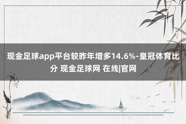 现金足球app平台较昨年增多14.6%-皇冠体育比分 现金足球网 在线|官网