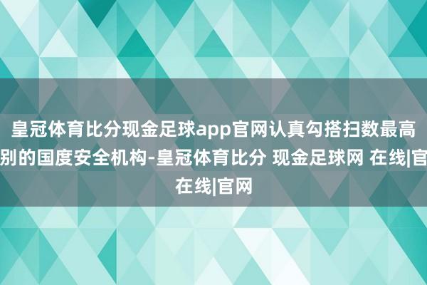 皇冠体育比分现金足球app官网认真勾搭扫数最高等别的国度安全机构-皇冠体育比分 现金足球网 在线|官网