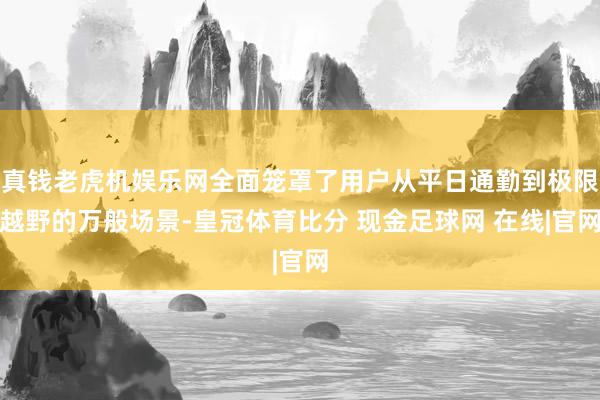 真钱老虎机娱乐网全面笼罩了用户从平日通勤到极限越野的万般场景-皇冠体育比分 现金足球网 在线|官网