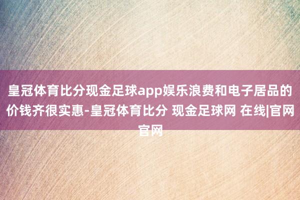 皇冠体育比分现金足球app娱乐浪费和电子居品的价钱齐很实惠-皇冠体育比分 现金足球网 在线|官网