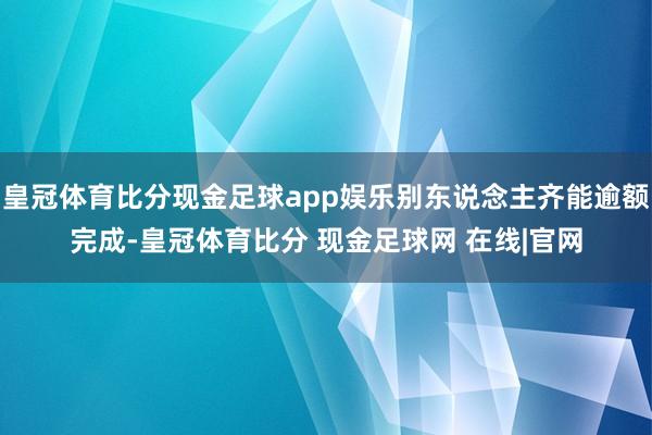 皇冠体育比分现金足球app娱乐别东说念主齐能逾额完成-皇冠体育比分 现金足球网 在线|官网